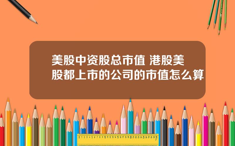美股中资股总市值 港股美股都上市的公司的市值怎么算